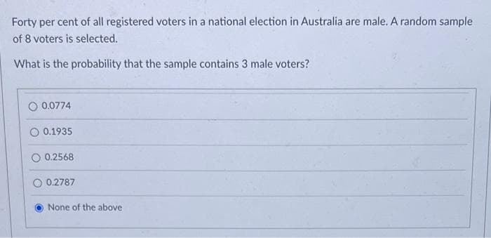 Forty per cent of all registered voters in a national election in Australia are male. A random sample
of 8 voters is selected.
What is the probability that the sample contains 3 male voters?
0.0774
0.1935
0.2568
0.2787
None of the above