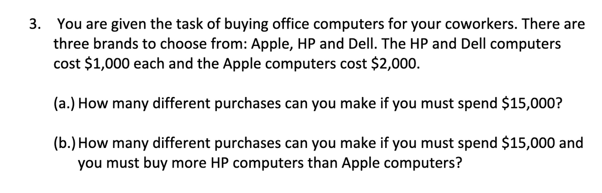 3. You are given the task of buying office computers for your coworkers. There are
three brands to choose from: Apple, HP and Dell. The HP and Dell computers
cost $1,000 each and the Apple computers cost $2,000.
(a.) How many different purchases can you make if you must spend $15,000?
(b.) How many different purchases can you make if you must spend $15,000 and
you must buy more HP computers than Apple computers?