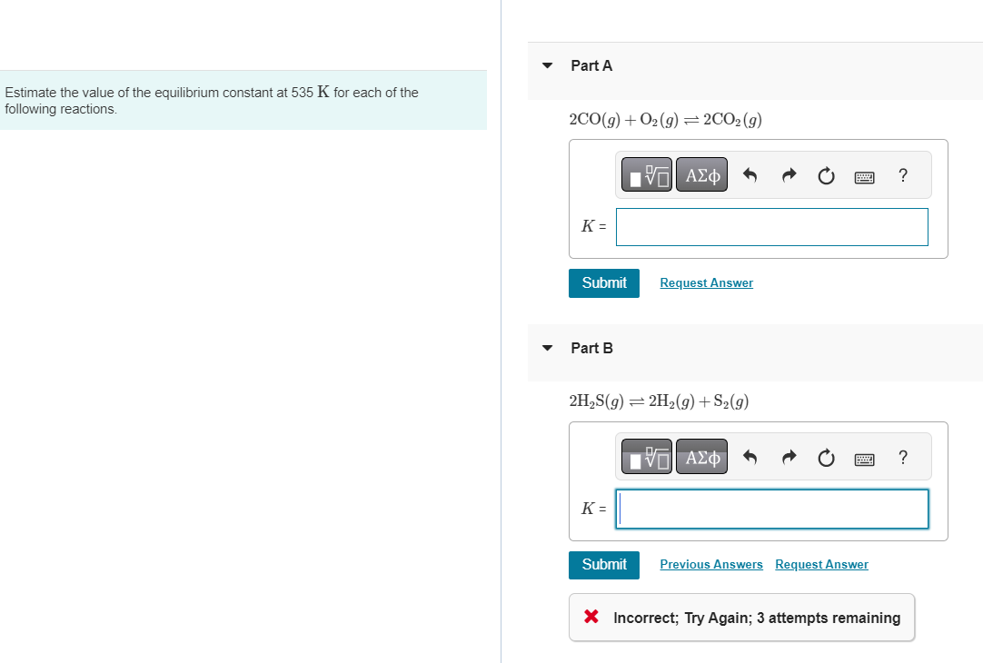 Estimate the value of the equilibrium constant at 535 K for each of the
following reactions.
Part A
2CO(g) + O₂(g) = 2CO₂(g)
K=
Submit
Part B
K =
17 ΑΣΦ
2H₂S(g) = 2H₂(g) +S2(g)
Submit
Request Answer
IVE ΑΣΦ
Previous Answers Request Answer
?
?
X Incorrect; Try Again; 3 attempts remaining