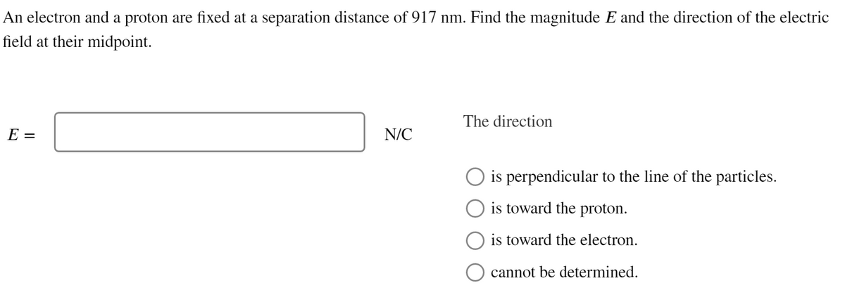 An electron and a proton are fixed at a separation distance of 917 nm. Find the magnitude and the direction of the electric
field at their midpoint.
E =
N/C
The direction
is perpendicular to the line of the particles.
O is toward the proton.
is toward the electron.
cannot be determined.