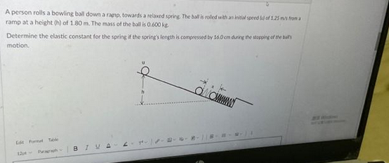 A person rolls a bowling ball down a rapp, towards a relaxed spring. The ball is rolled with an initial speed of 1.25 m/s from a
ramp at a height (h) of 1.80 m. The mass of the ball is 0.600 kg.
Determine the elastic constant for the spring if the spring's length is compressed by 16.0 cm during the stopping of the bat
motion.
Edt Formul Table
12 Purph
BIVAL
ONOM