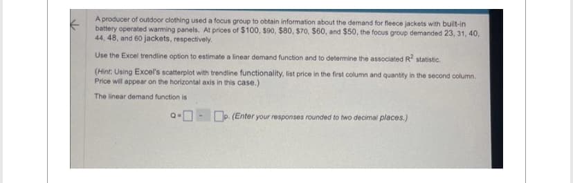 A producer of outdoor clothing used a focus group to obtain information about the demand for fleece jackets with built-in
battery operated warming panels. At prices of $100, $90, $80, $70, $60, and $50, the focus group demanded 23, 31, 40,
44, 48, and 60 jackets, respectively.
Use the Excel trendline option to estimate a linear demand function and to determine the associated R² statistic.
(Hint: Using Excel's scatterplot with trendline functionality, list price in the first column and quantity in the second column.
Price will appear on the horizontal axis in this case.)
The linear demand function is
-0-0
p. (Enter your responses rounded to two decimal places.)
