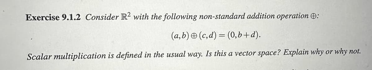 Exercise 9.1.2 Consider R2 with the following non-standard addition operation :
(a,b) (c,d) = (0,b+d).
Scalar multiplication is defined in the usual way. Is this a vector space? Explain why or why not.