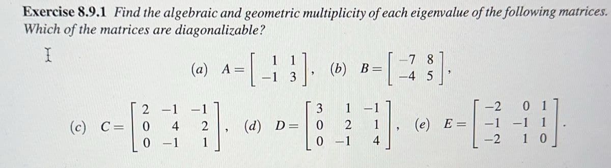 Exercise 8.9.1 Find the algebraic and geometric multiplicity of each eigenvalue of the following matrices.
Which of the matrices are diagonalizable?
I
2 -1
(a) A =
[43] (b) B=
-1 3
0-1 1
3
--------
(c) C= 0 4 2 (d) D=
2
-78
-4 5
0 -1 4
3
(e) E=
-2
-1
-2
0 1
-1 1
10