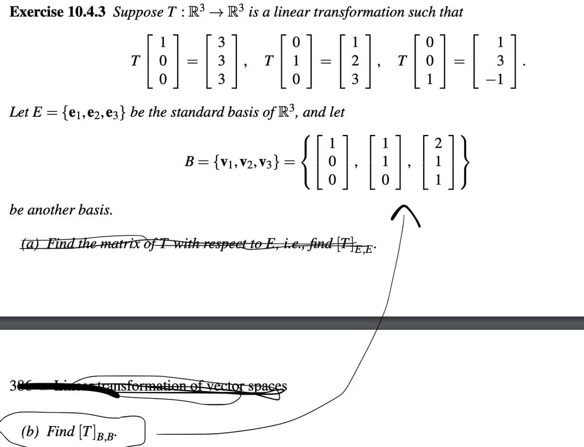 Exercise 10.4.3 Suppose T : R³ → R³ is a linear transformation such that
be another basis.
Let E = {e₁,e2,e3} be the standard basis of R³, and let
3
1
¹8-0· ·8-08-Q
= 3
T
3
386
B = {V1, V2, V3}
(b) Find [T]B,B.
=
=
(a) Find the matrix of I with respect to E, i.e., find [F]E.E.
or transformation of vector spaces
=
{8-6-6)
3
1