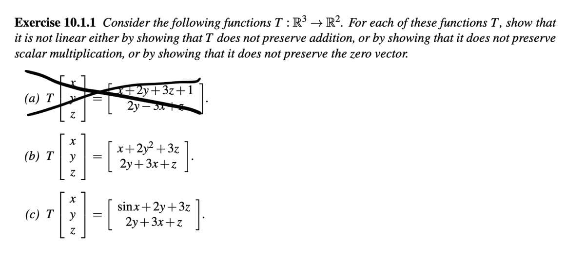 **Exercise 10.1.1**

Consider the following functions \( T : \mathbb{R}^3 \to \mathbb{R}^2 \). For each of these functions \( T \), show that it is not linear either by showing that \( T \) does not preserve addition, or by showing that it does not preserve scalar multiplication, or by showing that it does not preserve the zero vector.

(a) \[
T \begin{bmatrix} x \\ y \\ z \end{bmatrix} = \begin{bmatrix} x + 2y + 3z + 1 \\ 2y - 3x + z \end{bmatrix}
\]

(b) \[
T \begin{bmatrix} x \\ y \\ z \end{bmatrix} = \begin{bmatrix} x + 2y^2 + 3z \\ 2y + 3x + z \end{bmatrix}
\]

(c) \[
T \begin{bmatrix} x \\ y \\ z \end{bmatrix} = \begin{bmatrix} \sin x + 2y + 3z \\ 2y + 3x + z \end{bmatrix}
\]