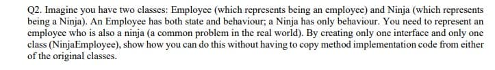 Q2. Imagine you have two classes: Employee (which represents being an employee) and Ninja (which represents
being a Ninja). An Employee has both state and behaviour; a Ninja has only behaviour. You need to represent an
employee who is also a ninja (a common problem in the real world). By creating only one interface and only one
class (NinjaEmployee), show how you can do this without having to copy method implementation code from either
of the original classes.
