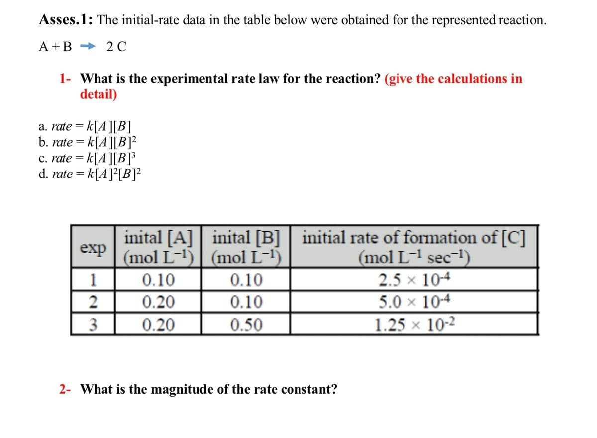 Asses.1: The initial-rate data in the table below were obtained for the represented reaction.
A+B 2C
1- What is the experimental rate law for the reaction? (give the calculations in
detail)
a. rate = k[A][B]
b. rate = k[A][B]¹²
c. rate = k[A][B]³
d. rate = k[A]²[B]²
exp
1
2
3
inital [A] | inital [B] | initial rate of formation of [C]
(mol L-¹) (mol L-¹)
(mol L-¹ sec-¹)
2.5 × 10-4
5.0 x 10-4
1.25 x 10-2
0.10
0.20
0.20
0.10
0.10
0.50
2- What is the magnitude of the rate constant?