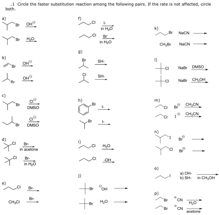 .1 Circle the faster substitution reaction among the following pairs. If the rate is not affected, circle
both.
a)
f)
I-
`Br OH
in H20
k)
Br
NaCN
CI
Br
`Br H2O
in H20
CH,Br
NaCN
g)
b)
Br
SH-
1)
OHO
to
ta
Br
NaBr DMSO
SH-
OH
Br
NaBr CH;OH
c)
h)
m)
Br
Br
CH,CN
DMSO
Br
CH,CN
Br
`Br
DMSO
n)
d)
Br
CI
Br-
i)
H20
in acetone
Br-
-OH
in H20
o)
а) ОН-
b) SH- in CH3OH
j)
Br-
Br
OH
p)
Br-
to
CN
H20
CN
acetone
Br
CH;CI
H20
-Br
Br
