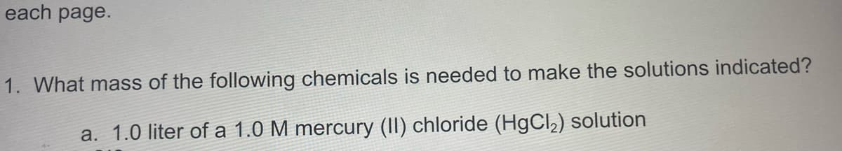 each page.
1. What mass of the following chemicals is needed to make the solutions indicated?
a. 1.0 liter of a 1.0 M mercury (II) chloride (HgCl,) solution
