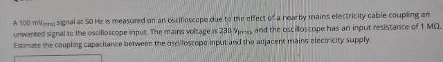 A 100 mV signal at 50 Hz is measured on an oscilloscope due to the effect of a nearby mains electricity cable coupling an
unwanted signal to the oscilloscope input. The mains voltage is 230 Virms, and the oscilloscope has an input resistance of 1 MQ.
Estimate the coupling capacitance between the oscilloscope input and the adjacent mains electricity supply.
