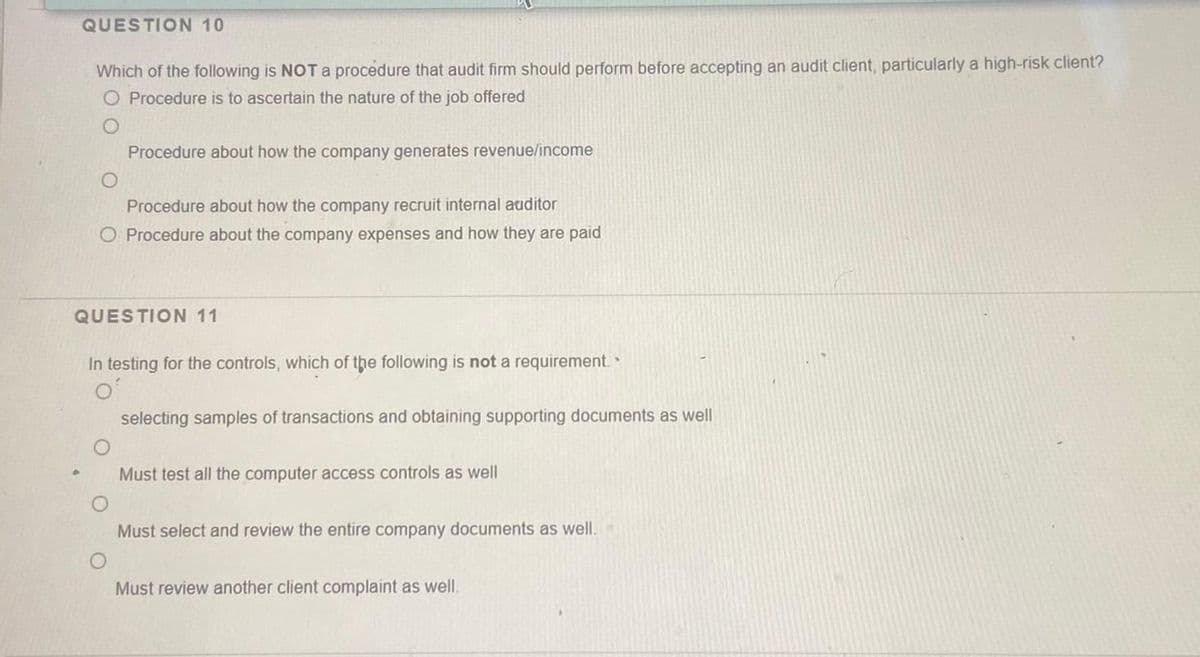 QUESTION 10
•
Which of the following is NOT a procédure that audit firm should perform before accepting an audit client, particularly a high-risk client?
O Procedure is to ascertain the nature of the job offered
O
Procedure about how the company generates revenue/income
Procedure about how the company recruit internal auditor
O Procedure about the company expenses and how they are paid
QUESTION 11
In testing for the controls, which of the following is not a requirement.
selecting samples of transactions and obtaining supporting documents as well
Must test all the computer access controls as well
Must select and review the entire company documents as well.
Must review another client complaint as well.