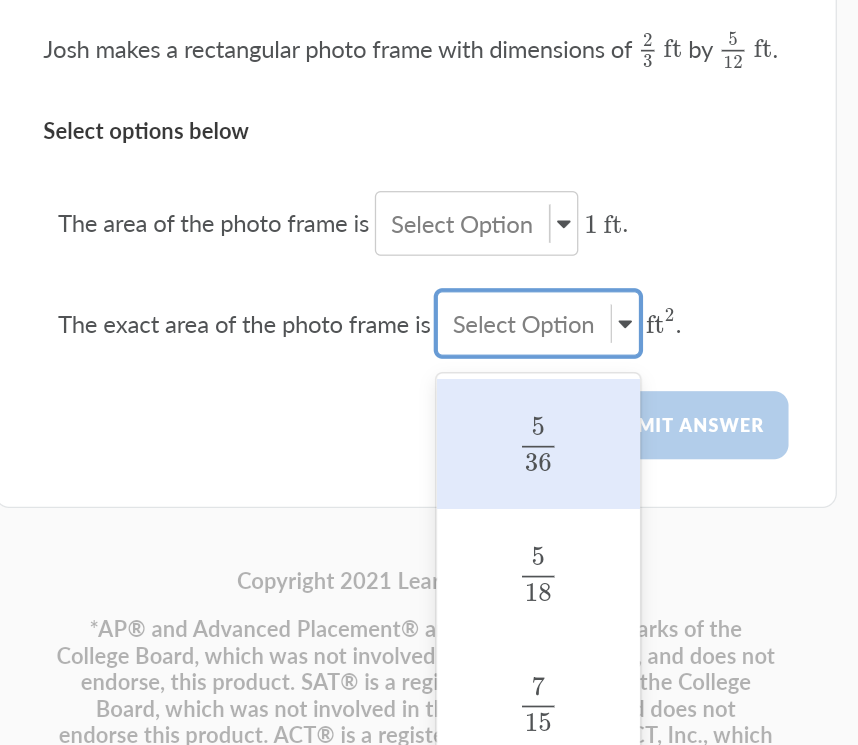 Josh makes a rectangular photo frame with dimensions of ft by ft.
12
Select options below
The area of the photo frame is Select Option
-
1 ft.
The exact area of the photo frame is Select Option
ft?.
5
MIT ANSWER
36
Copyright 2021 Lear
18
*AP® and Advanced Placement® a
arks of the
College Board, which was not involved
endorse, this product. SAT® is a regi
Board, which was not involved in t|
endorse this product. ACT® is a regist
and does not
the College
I does not
T, Inc., which
7
15
