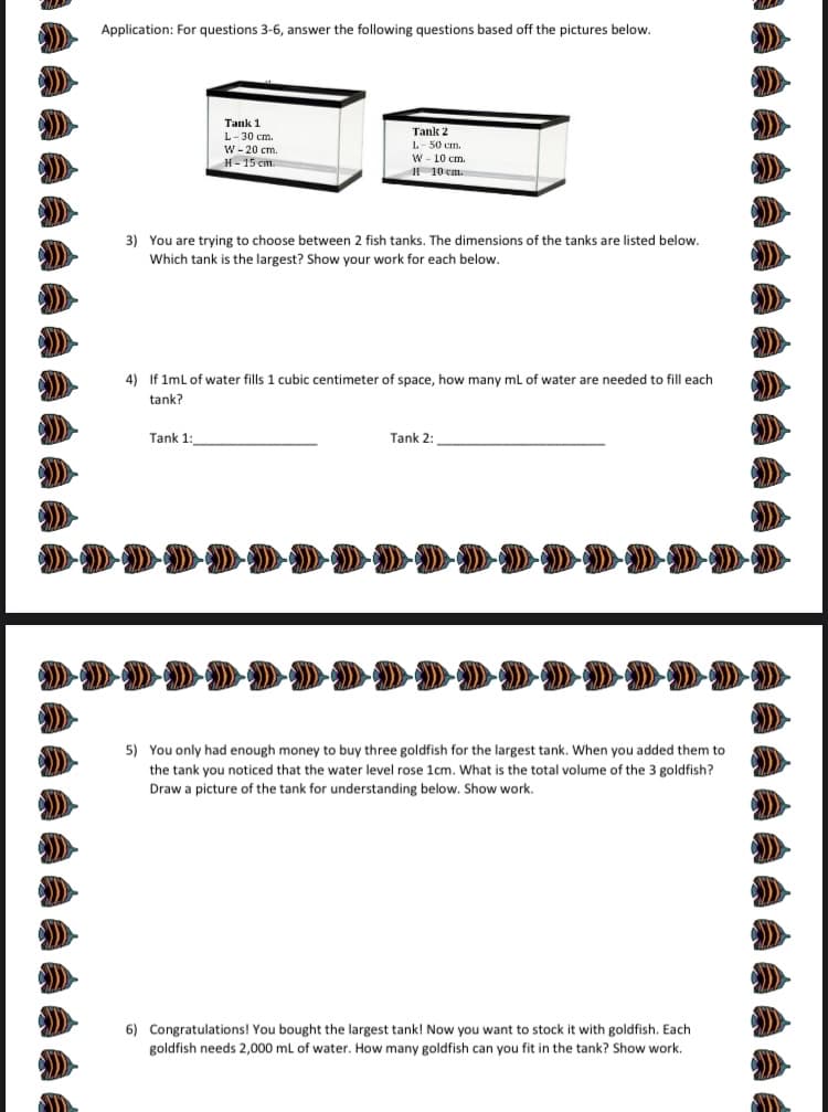 A Application: For questions 3-6, answer the following questions based off the pictures below.
Tank 1
L- 30 cm.
W - 20 cm.
Tank 2
L- 50 cm.
W- 10 cm.
H - 15 em.
I 10 cm.
3) You are trying to choose between 2 fish tanks. The dimensions of the tanks are listed below.
Which tank is the largest? Show your work for each below.
4) If 1mL of water fills 1 cubic centimeter of space, how many ml of water are needed to fill each
tank?
Tank 1:
Tank 2:
5) You only had enough money to buy three goldfish for the largest tank. When you added them to
the tank you noticed that the water level rose 1cm. What is the total volume of the 3 goldfish?
Draw a picture of the tank for understanding below. Show work.
6) Congratulations! You bought the largest tank! Now you want to stock it with goldfish. Each
goldfish needs 2,000 mL of water. How many goldfish can you fit in the tank? Show work.
