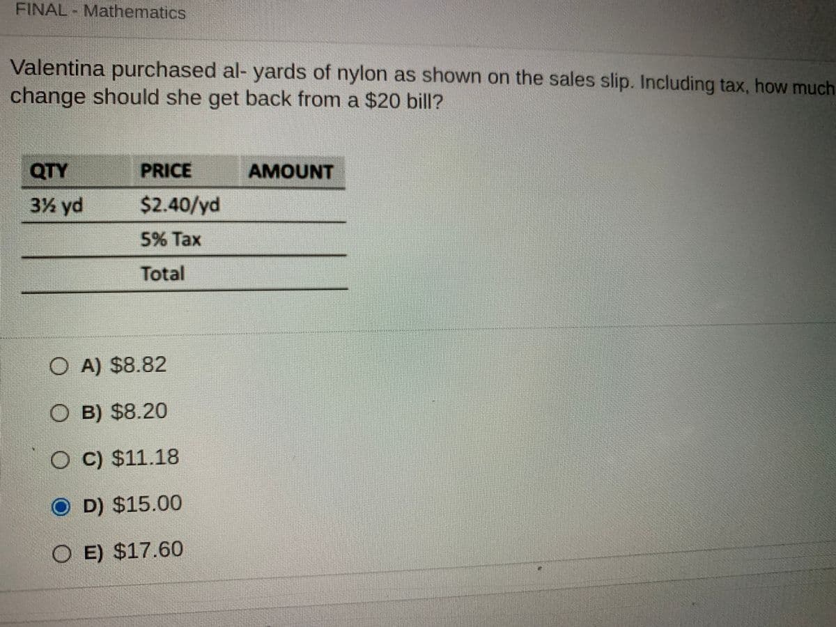 FINAL - Mathematics
Valentina purchased al- yards of nylon as shown on the sales slip. Including tax, how much
change should she get back from a $20 bill?
QTY
PRICE
AMOUNT
3% yd
$2.40/yd
5% Tax
Total
O A) $8.82
O B) $8.20
O C) $11.18
O D) $15.00
O E) $17.60
