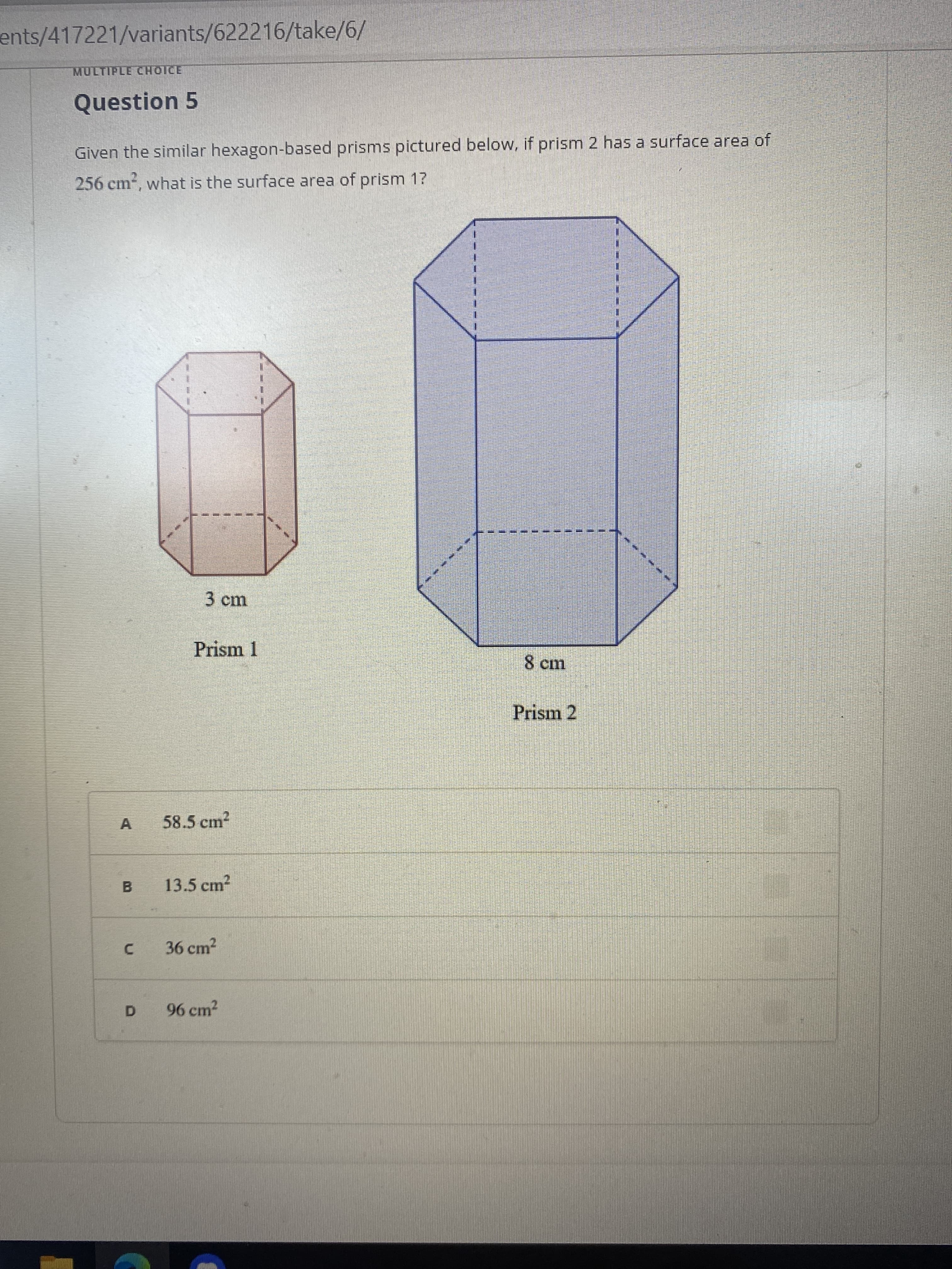 ents/417221/variants/622216/take/6/
MULTIPLE CHOICE
Question 5
Given the similar hexagon-based prisms pictured below, if prism 2 has a surface area of
256 cm, what is the surface area of prism 1?
3cm
Prism 1
Prism 2
A
58.5 cm2
B.
13.5 cm2
36 cm2
C.
96 cm2
D.
