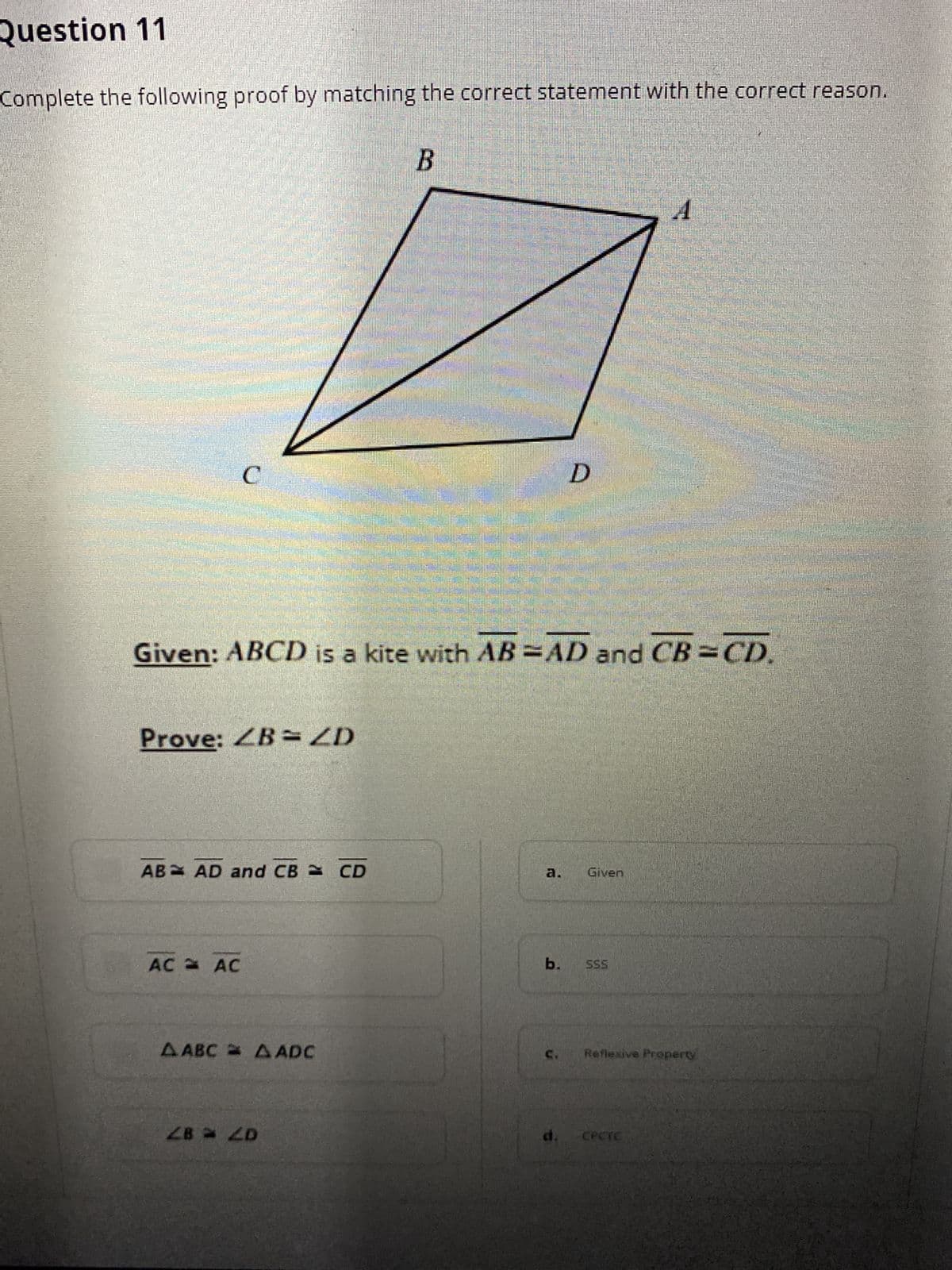 Question 11
Complete the following proof by matching the correct statement with the correct reason.
C.
Given: ABCD is a kite with AB =AD and CB =CD.
Prove: ZB= ZD
AB AD and CB CD
Given
a.
AC AC
b.
SSS
A ABC A ADC
Reflexive Property
d.
CPCTC
