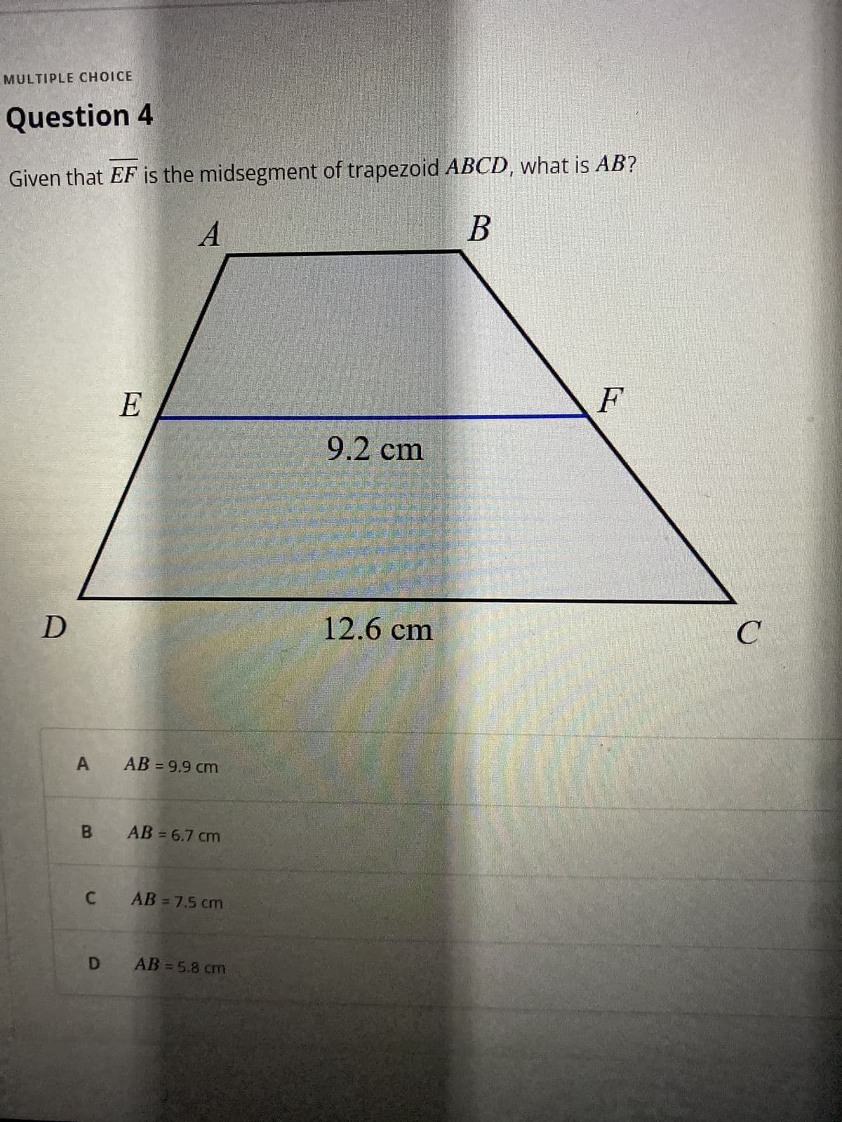 MULTIPLE CHOICE
Question 4
Given that EF is the midsegment of trapezoid ABCD, what is AB?
9.2cm
12.6cm
C.
A AB = 9.9 cm
B AB = 6.7 cm
C AB =7.5 cm
D AB=5.8 cm
