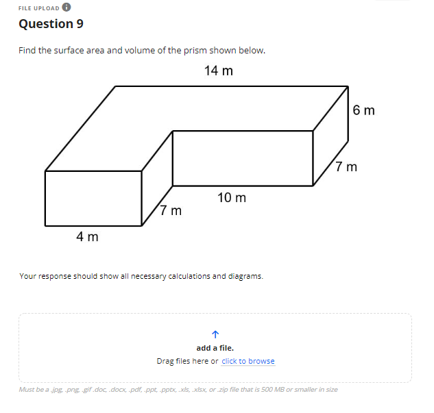 ## Question 9

Find the surface area and volume of the prism shown below.

[Diagram Description]: The diagram depicts an L-shaped rectangular prism. The dimensions are as follows:
- The full length of the upper part of the L-shape is 14 meters.
- The vertical height from the bottom to the top of the L-shape is 7 meters.
- The width of the portion extending horizontally from the vertical height (lower part) is 10 meters.
- The vertical height of the shorter, upper section of the L-shape is 6 meters.
- The width of the base of the L-shape is 4 meters.

Your response should show all necessary calculations and diagrams.

---

[Upload Instruction]: Add a file. Drag files here or click to browse.

*Must be a .jpg, .png, .gif, .doc, .docx, .pdf, .ppt, .pptx, .xls, .xlsx, or .zip file that is 500 MB or smaller in size.*