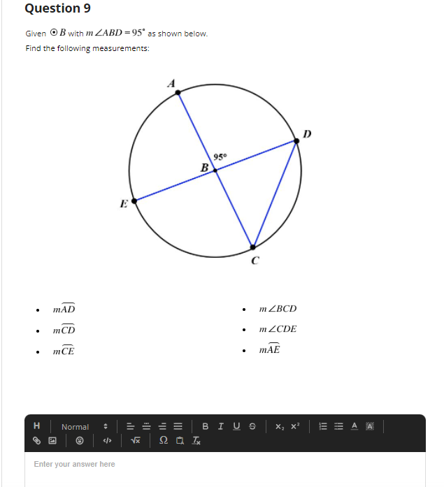 ### Question 9

Given ⊙B with m∠ABD = 95° as shown below. 

Find the following measurements:

![Circle Diagram](image circle diagram)
- m∠AD
- m∠CD
- m∠CE
- m∠BCD
- m∠CDE
- m∠AE

**Diagram Explanation:**
The figure represents a circle with points A, B, C, D, and E on its circumference. The following segments and angles are marked within the circle:

- A chord AD
- A chord CD
- A chord CE
- A chord DE
- An angle ∠ABD with measure 95°, where B is the center of the circle
- Points E, A, B, C, and D are labeled on the circumference

### Answer Section:

Create space to enter all necessary measurements and calculations needed to determine the given angles.

**Note:** Understanding the basic properties of circles, such as the Inscribed Angle Theorem, might be necessary to solve for the required measurements.