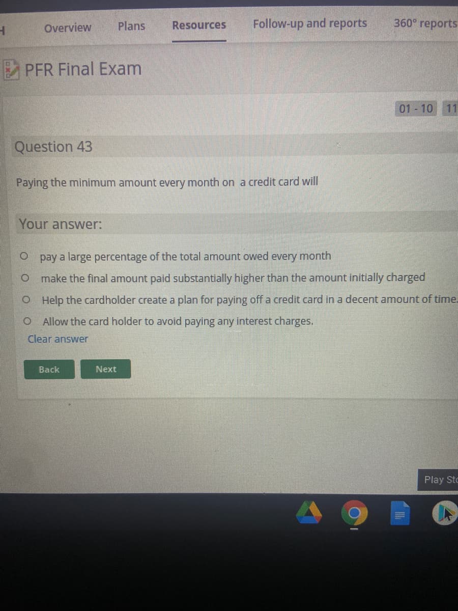 Overview
Plans
Resources
Follow-up and reports
360° reports
PFR Final Exam
01-10 11
Question 43
Paying the minimum amount every month on a credit card will
Your answer:
pay a large percentage of the total amount owed every month
make the final amount paid substantlally higher than the amount initlally charged
O Help the cardholder create a plan for paying off a credit card in a decent amount of time.
Allow the card holder to avoid paying any interest charges.
Clear answer
Back
Next
Play Sto
