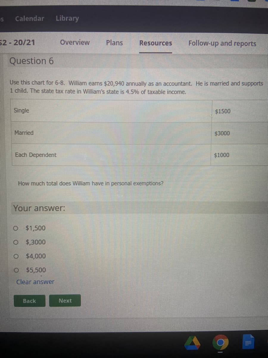 Calendar
Library
52-20/21
Overview
Plans
Resources
Follow-up and reports
Question 6
Use this chart for 6-8. William eams $20,940 annually as an accountant He is married and supports
1 child. The state tax rate in William's state is 4.5% of taxable income.
Single
$1500
Married
$3000
Each Dependent
$1000
How much total does William have in personal exemptions?
Your answer:
o $1,500
O $,3000
O $4,000
o $5,500
Clear answer
Back
Next
