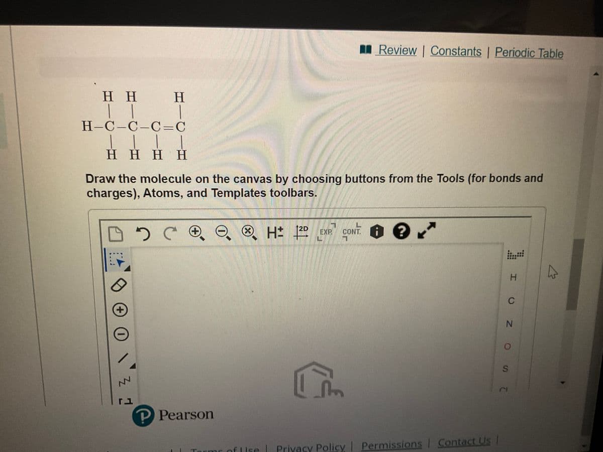 H H
11
H-C-C-C=C
01
H
Η Η Η Η
Draw the molecule on the canvas by choosing buttons from the Tools (for bonds and
charges), Atoms, and Templates toolbars.
NN
C
+
P Pearson
Review Constants | Periodic Table
XI
H2D EXP CONT. ?
7
Terms of Use Privacy Policy | Permissions | Contact Us |
1
I U ZOST
4