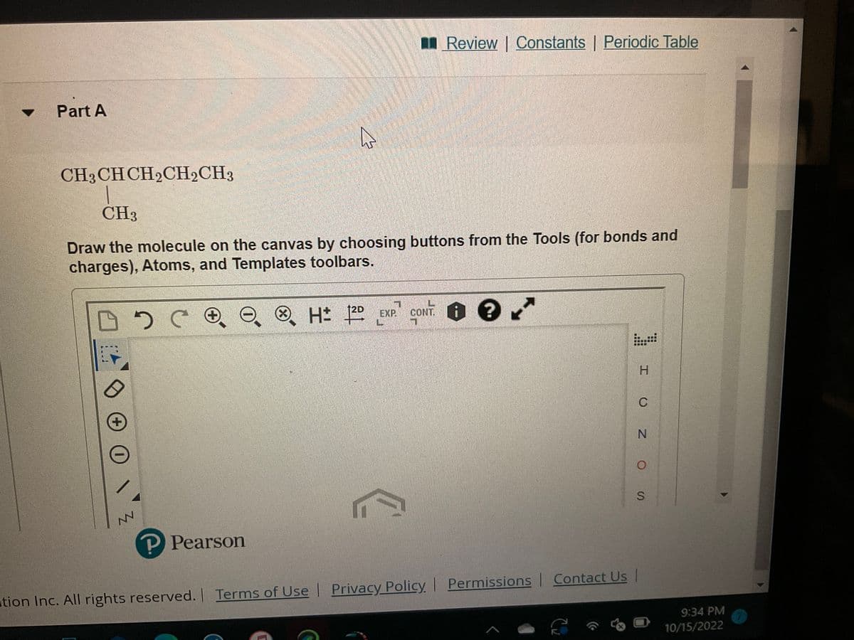 Part A
CH3 CH CH2CH2CH3
CH3
Draw the molecule on the canvas by choosing buttons from the Tools (for bonds and
charges), Atoms, and Templates toolbars.
эсее
+
NN
P Pearson
H: 12D
EXP.
Review | Constants | Periodic Table
CONT.
8.
tion Inc. All rights reserved. | Terms of Use | Privacy Policy | Permissions | Contact Us |
C₂
to
H
I U Z OS
N
9:34 PM
10/15/2022