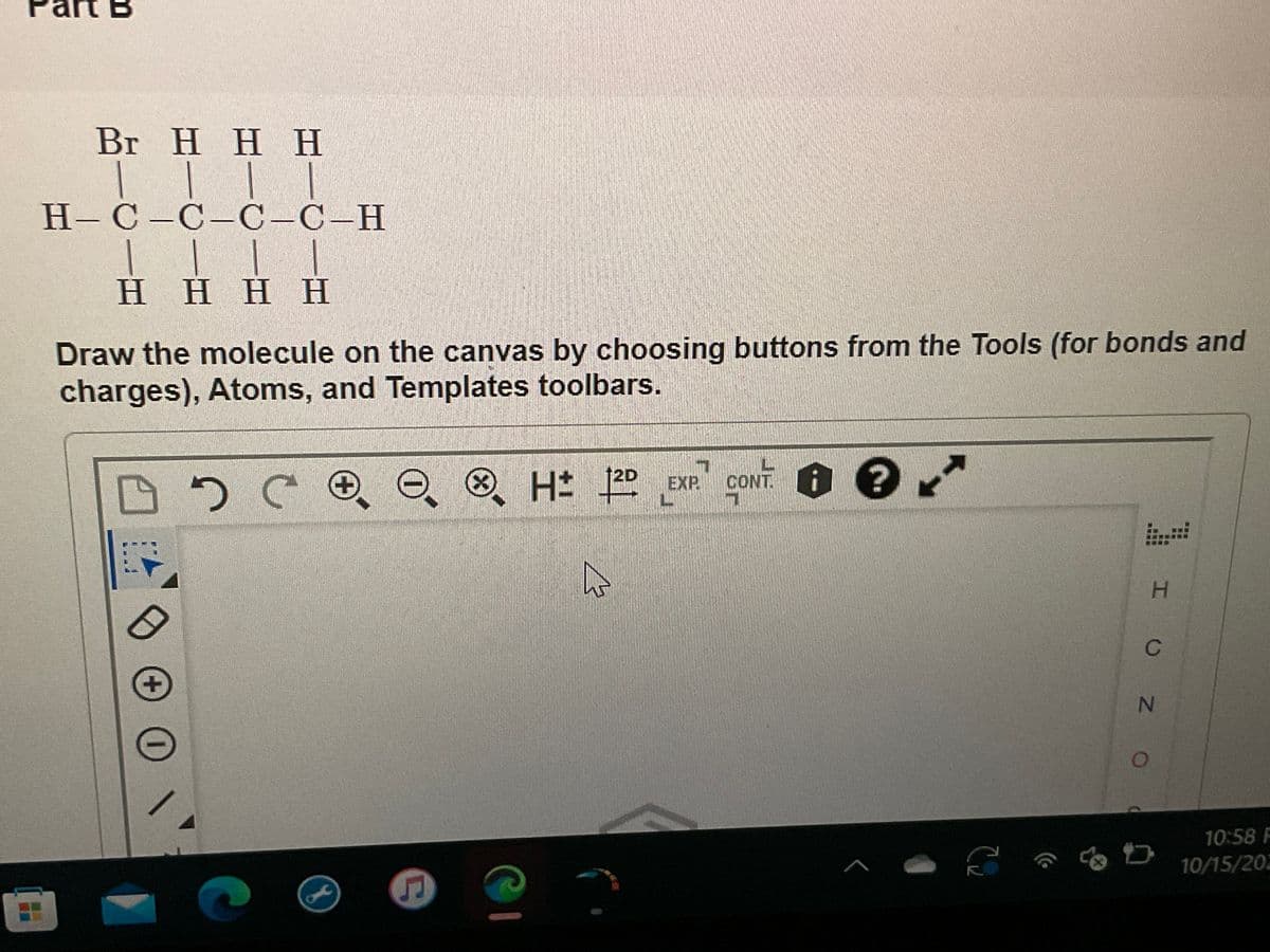 Br H H H
||||
H-C-C-C-C-H
HHHH
Draw the molecule on the canvas by choosing buttons from the Tools (for bonds and
charges), Atoms, and Templates toolbars.
эсое
D
40
+ \\
G
H 2D EXP CONT?
4
A
S
I UZ O
N
10:58 F
10/15/202