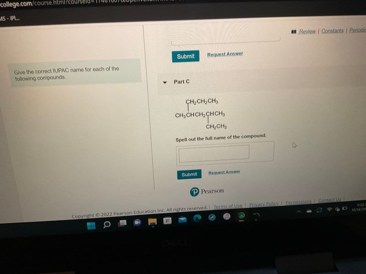 college.com/course.htm
MS-¡PI...
Give the correct IUPAC name for each of the
following compounds.
Submit
Part C
Request Answer
CH₂
CH₂ CH₂ CH3
CH3CHCH₂CH CH3
CH₂CH3
Spell out the full name of the compound.
Submit
Request Answer
P Pearson
Review | Constants | Periodic
Terms of Use | Privacy Policy | Permissions Contact Us
Copyright © 2022 Pearson Education Inc. All rights reserved. | Terms of Use
O
2
D
9:26 1
10/14/20