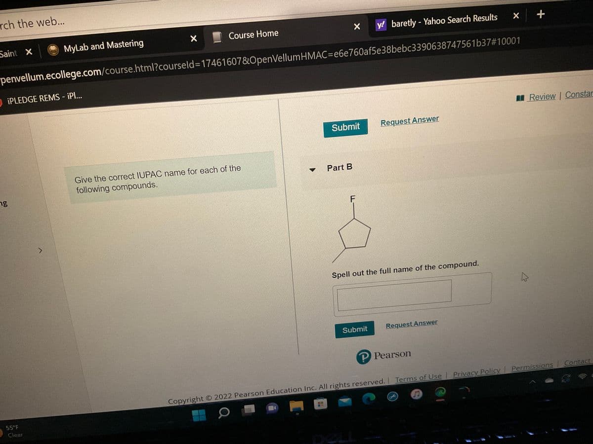 rch the web...
Saint X
iPLEDGE REMS - ¡PI...
ng
MyLab and Mastering
55°F
y! baretly - Yahoo Search Results
penvellum.ecollege.com/course.html?courseld=17461607&OpenVellum HMAC=e6e760af5e38bebc3390638747561b37#10001
Clear
X
Course Home
Give the correct IUPAC name for each of the
following compounds.
X
Submit
Part B
F
Request Answer
Spell out the full name of the compound.
Submit
Request Answer
P Pearson
x
Terms of Use | Privacy
Copyright © 2022 Pearson Education Inc. All rights reserved. | Terms of Use
O
D
+
200
Review | Constan
Permissions | Contact
C
Privacy Policy | Permissions
Policy