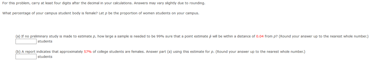 For this problem, carry at least four digits after the decimal in your calculations. Answers may vary slightly due to rounding.
What percentage of your campus student body is female? Let p be the proportion of women students on your campus.
(a) If no preliminary study is made to estimate p, how large a sample is needed to be 99% sure that a point estimate p will be within a distance of 0.04 from p? (Round your answer up to the nearest whole number.)
students
(b) A report indicates that approximately 57% of college students are females. Answer part (a) using this estimate for p. (Round your answer up to the nearest whole number.)
students
