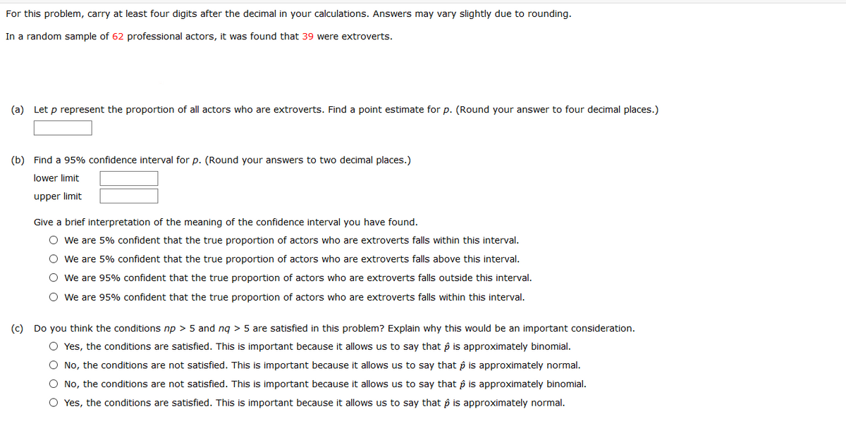 For this problem, carry at least four digits after the decimal in your calculations. Answers may vary slightly due to rounding.
In a random sample of 62 professional actors, it was found that 39 were extroverts.
(a) Let p represent the proportion of all actors who are extroverts. Find a point estimate for p. (Round your answer to four decimal places.)
(b) Find a 95% confidence interval for p. (Round your answers to two decimal places.)
lower limit
upper limit
Give a brief interpretation of the meaning of the confidence interval you have found.
O we are 5% confident that the true proportion of actors who are extroverts falls within this interval.
O We are 5% confident that the true proportion of actors who are extroverts falls above this interval.
O We are 95% confident that the true proportion of actors who are extroverts falls outside this interval.
O we are 95% confident that the true proportion of actors who are extroverts falls within this interval.
(c) Do you think the conditions np > 5 and nq > 5 are satisfied in this problem? Explain why this would be an important consideration.
O Yes, the conditions are satisfied. This is important because it allows us to say that p is approximately binomial.
O No, the conditions are not satisfied. This is important because it allows us to say that p is approximately normal.
O No, the conditions are not satisfied. This is important because it allows us to say that p is approximately binomial.
O Yes, the conditions are satisfied. This is important because it allows us to say that p is approximately normal.
