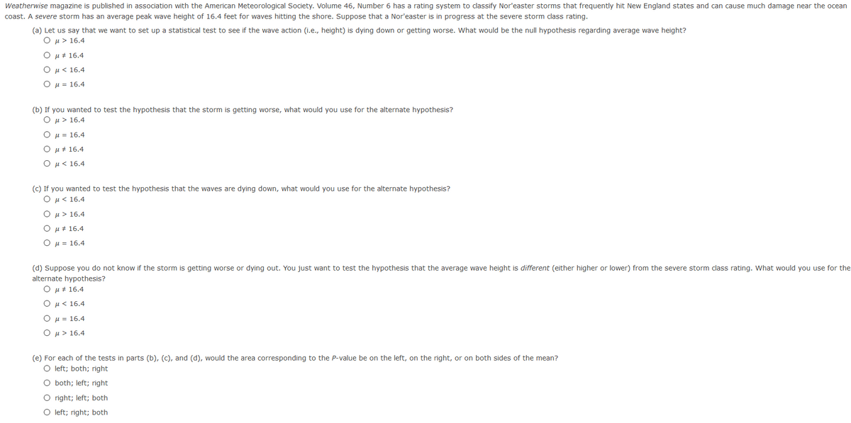 Weatherwise magazine is published in association with the American Meteorological Society. Volume 46, Number 6 has a rating system to classify Nor'easter storms that frequently hit New England states and can cause much damage near the ocean
coast. A severe storm has an average peak wave height of 16.4 feet for waves hitting the shore. Suppose that a Nor'easter is in progress at the severe storm class rating.
(a) Let us say that we want to set up a statistical test to see if the wave action (i.e., height) is dying down or getting worse. What would be the null hypothesis regarding average wave height?
O u > 16.4
O u + 16.4
u < 16.4
H = 16.4
(b) If you wanted to test the hypothesis that the storm is getting worse, what would you use for the alternate hypothesis?
Ο μ> 6.4
O µ = 16.4
Ο μ# 16.4
Ο μ< 16.4
(c) If you wanted to test the hypothesis that the waves are dying down, what would you use for the alternate hypothesis?
O µ< 16.4
Ο μ > 16.4
u + 16.4
O µ = 16.4
(d) Suppose you do not know if the storm is getting worse or dying out. You just want to test the hypothesis that the average wave height is different (either higher or lower) from the severe storm class rating. What would you use for the
alternate hypothesis?
O µ + 16.4
O u < 16.4
O µ = 16.4
Ο μ> 16.4
(e) For each of the tests in parts (b), (c), and (d), would the area corresponding to the P-value be on the left, on the right, or on both sides of the mean?
O left; both; right
O both; left; right
O right; left; both
O left; right; both
