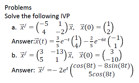 Problems
Solve the following IVP
-5
a. 저 = ( ), 지(0) = (,)
=e" )- )
b. 7 = 1)7, 7(0) = (_)
4
-2
Answer:x(t)
-6t
5
1)7, 7(0) = (10)
3
b. 저
Answer: 7 =- 2et (cos(8t) – 8sin(8t)\
5cos(8t)
|
