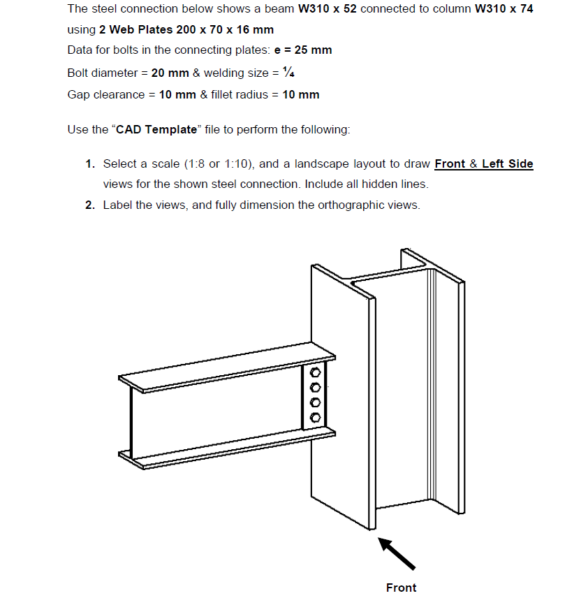 The steel connection below shows a beam W310 x 52 connected to column W310 x 74
using 2 Web Plates 200 x 70 x 16 mm
Data for bolts in the connecting plates: e = 25 mm
Bolt diameter = 20 mm & welding size = 4
Gap clearance = 10 mm & fillet radius = 10 mm
Use the "CAD Template" file to perform the following:
1. Select a scale (1:8 or 1:10), and a landscape layout to draw Front & Left Side
views for the shown steel connection. Include all hidden lines.
2. Label the views, and fully dimension the orthographic views.
Front
0000
