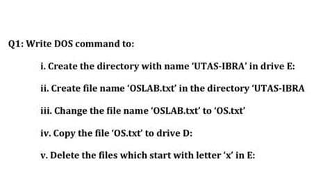 Q1: Write DOS command to:
i. Create the directory with name 'UTAS-IBRA' in drive E:
ii. Create file name 'OSLAB.txt' in the directory 'UTAS-IBRA
iii. Change the file name 'OSLAB.txt' to 'OS.txt
iv. Copy the file 'OS.txt' to drive D:
v. Delete the files which start with letter 'x' in E:
