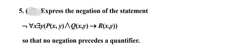 5. ( Express the negation of the statement
¬ \x‡y(P(x, y)^\Q(x,y) → R(x,y))
so that no negation precedes a quantifier.