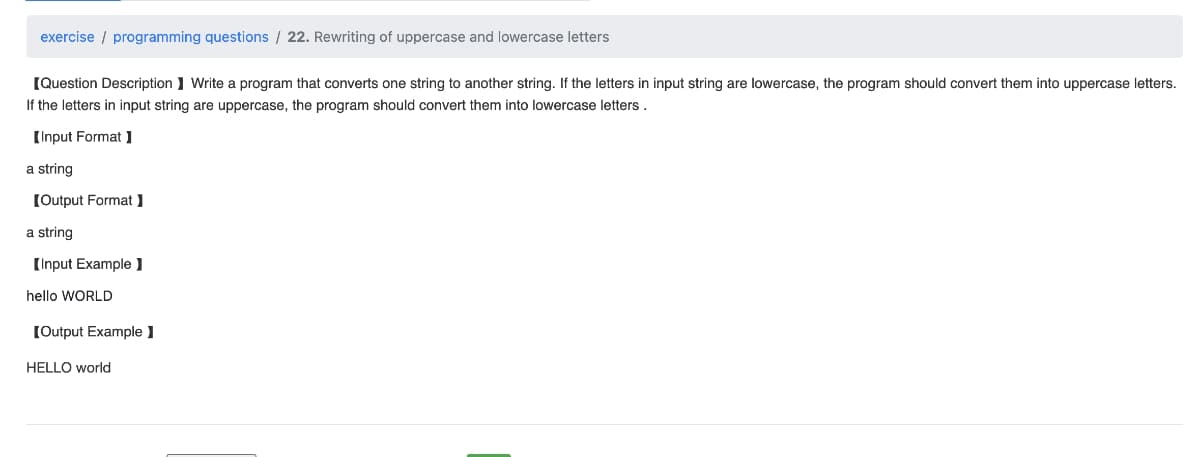 exercise programming questions / 22. Rewriting of uppercase and lowercase letters
[Question Description] Write a program that converts one string to another string. If the letters in input string are lowercase, the program should convert them into uppercase letters.
If the letters in input string are uppercase, the program should convert them into lowercase letters.
[Input Format]
a string
[Output Format]
a string
[Input Example ]
hello WORLD
[Output Example 1
HELLO world