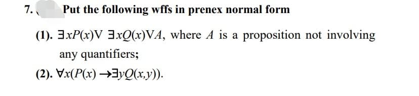 7.
Put the following wffs in prenex normal form
(1). 3xP(x)V 3xQ(x)VA, where A is a proposition not involving
any quantifiers;
(2). Vx(P(x) →yQ(x,y)).