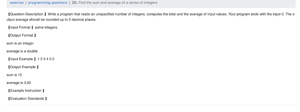 exercise programming questions / 25. Find the sum and average of a series of integers
[Question Description] Write a program that reads an unspecified number of integers, computes the total and the average of input values. Your program ends with the input 0. The o
utput average should be rounded up to 2 decimal places.
[Input Format] some integers
[Output Format ]
sum is an integer
average is a double
[Input Example 123450
[Output Example ]
sum is 15
average is 3.00
[Example Instruction]
[Evaluation Standards ]