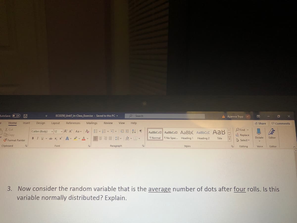 AutoSave O Off
ECO250_Unit7_In-Class_Exercise - Saved to this PC -
O Search
A Ayannia Tripp AT
O X
Home
Insert
Design
Layout
References
Mailings
Review
View
Help
A Share
Comments
1 X Cut
A|三、三、、 T
O Find
e Replace
Calibri (Body) - 12 - A A Aa -
AaBbCcD AaBbCcD AaBbC AaBbCcC AaB
G Copy
B IU 击x x A-e-A、三三三三三。 、田、
I No Spac. Heading 1 Heading 2
e
T Normal
Title
Dictate
Editor
Format Painter
A Select -
Clipboard
Font
Paragraph
Styles
Editing
Voice
Editor
3. Now consider the random variable that is the average number of dots after four rolls. Is this
variable normally distributed? Explain.
