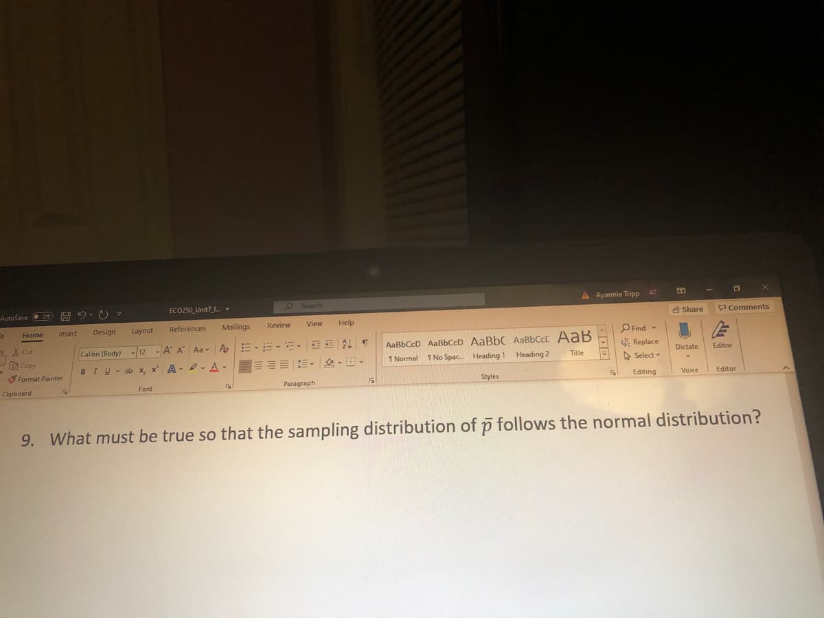A Ayannia Tripp
AT
AutoSave O o A 5. O =
ECO250_Unit7_L. -
Search
8 Share
P Comments
Design
Layout
References
Mailings
Review
View
Help
e
Home
Insert
AaBbCcD AaBbCcD AaBbC AaBbCcC AaB
1 No Spac. Heading 1 Heading 2
PFind -
Replace
X Cut
Calibri (Body)
-12
A A Aa A E-E- =- EE AT
Dictate
Editor
e Copy
1 Normal
Title
A Select -
BIU-ab x, x' A- - A-EEEE E- 2- -
S Format Painter
Paragraph
Styles
Editing
Voice
Editor
Clipboard
Font
9. What must be true so that the sampling distribution of p follows the normal distribution?
