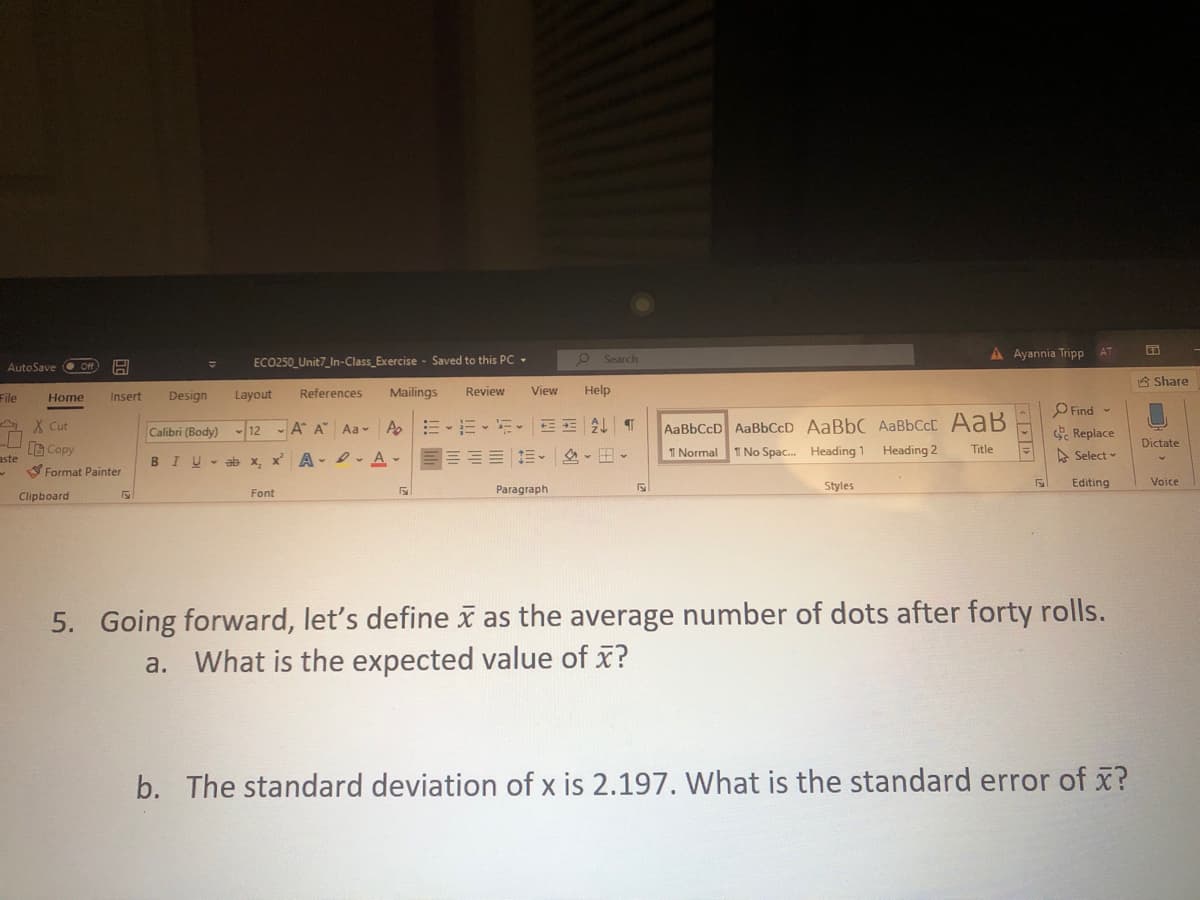 A Ayannia Tripp
ECO250_Unit7_In-Class_Exercise - Saved to this Pc -
Search
AutoSave
8 Share
File
Design
Layout
References
Mailings
Review
View
Help
Home
Insert
AaBbCcD AaBbCcD AaBbC AaBbCcC AaB
T No Spac. Heading 1 Heading 2
Find -
Replace
A X Cut
Calibri (Body)
12 A A Aa- A E -E-E E E A T
Dictate
G Copy
I Normal
Title
A Select
aste
SFormat Painter
BIU-ab x, x A -A-E==E E- A -
Styles
Editing
Voice
Font
Paragraph
Clipboard
5. Going forward, let's define x as the average number of dots after forty rolls.
a. What is the expected value of x?
b. The standard deviation of x is 2.197. What is the standard error of x?
