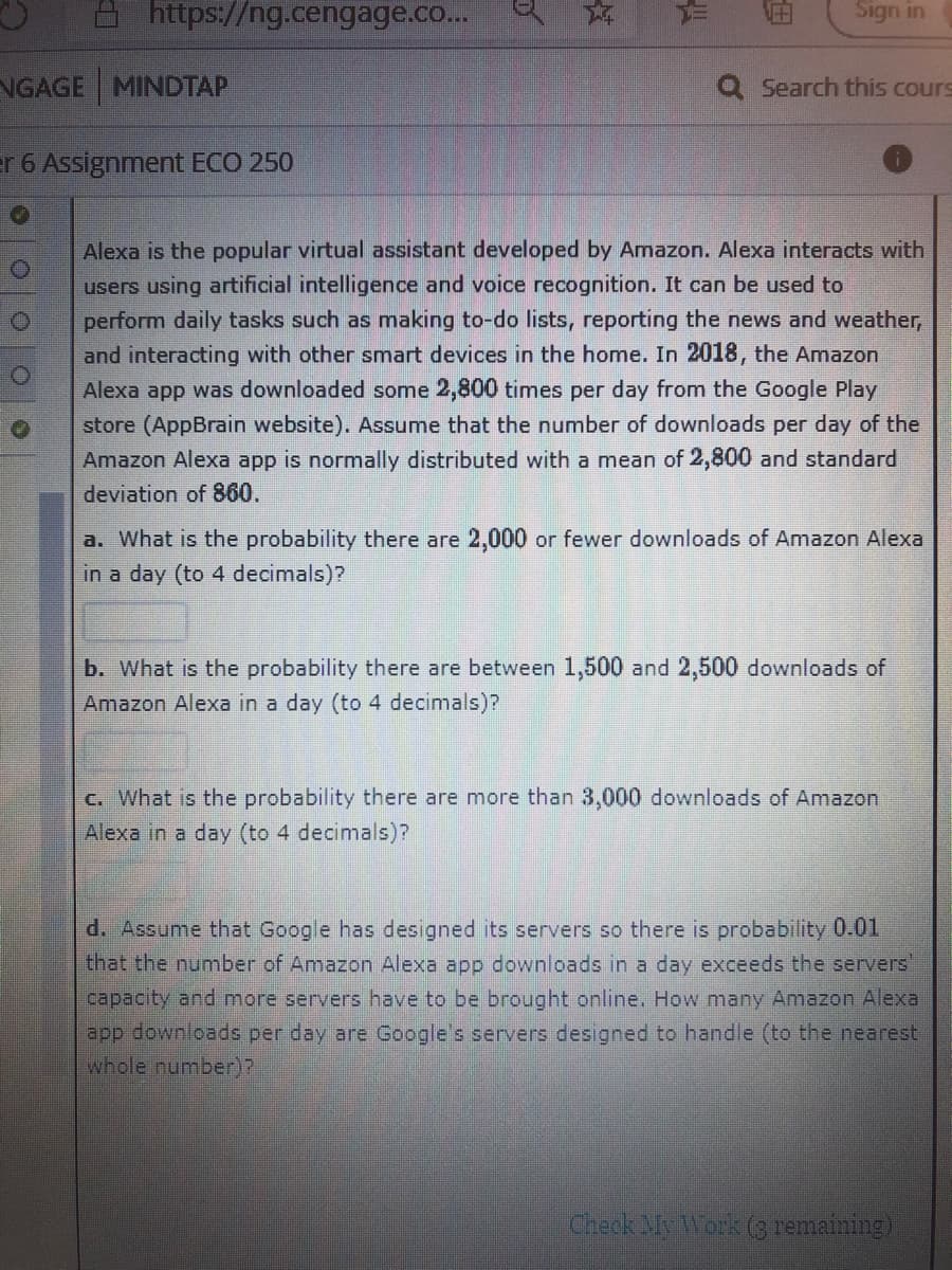 https://ng.cengage.co...
Sign in
NGAGE MINDTAP
Q Search this cours
er 6 Assignment ECO 250
Alexa is the popular virtual assistant developed by Amazon. Alexa interacts with
users using artificial intelligence and voice recognition. It can be used to
perform daily tasks such as making to-do lists, reporting the news and weather,
and interacting with other smart devices in the home. In 2018, the Amazon
Alexa app was downloaded some 2,800 times per day from the Google Play
store (AppBrain website). Assume that the number of downloads per day of the
Amazon Alexa app is normally distributed with a mean of 2,800 and standard
deviation of 860.
a. What is the probability there are 2,000 or fewer downloads of Amazon Alexa
in a day (to 4 decimals)?
b. What is the probability there are between 1,500 and 2,500 downloads of
Amazon Alexa in a day (to 4 decimals)?
C. What is the probability there are more than 3,000 downloads of Amazon
Alexa in a day (to 4 decimals)?
d. Assume that Google has designed its servers so there is probability 0.01
that the number of Amazon Alexa app downloads in a day exceeds the servers
capacity and more servers have to be brought online. How many Amazon Alexa
app downloads per day are Google's servers designed to handle (to the nearest
whole number)?
Check My Work (3 remaining)
