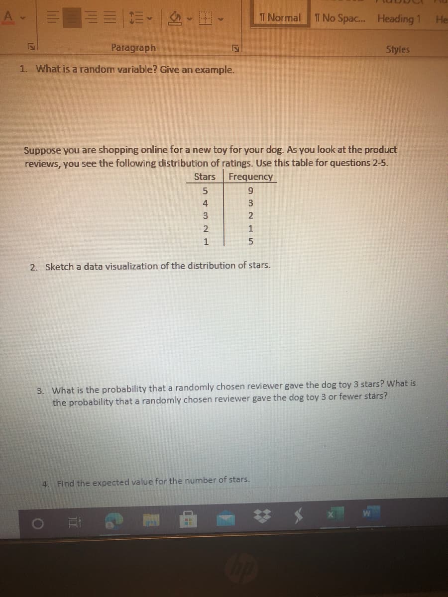 1. What is a random variable? Give an example.
Suppose you are shopping online for a new toy for your dog. As you look at the product
reviews, you see the following distribution of ratings. Use this table for questions 2-5.
Stars
Frequency
6.
4
3
3
1
1
2. Sketch a data visualization of the distribution of stars.
3. What is the probability that a randomly chosen reviewer gave the dog toy 3 stars? What is
the probability that a randomly chosen reviewer gave the dog toy 3 or fewer stars?
