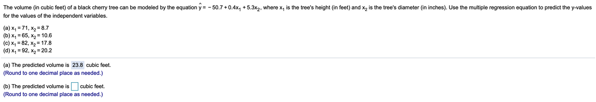 The volume (in cubic feet) of a black cherry tree can be modeled by the equation y = - 50.7 + 0.4x, +5.3x2, where x, is the tree's height (in feet) and x, is the tree's diameter (in inches). Use the multiple regression equation to predict the y-values
for the values of the independent variables.
(a) x, = 71, x2 = 8.7
(b) x, = 65, x2 = 10.6
(c) X4 = 82, x2 = 17.8
(d) x1 = 92, x2 = 20.2
%3D
(a) The predicted volume is 23.8 cubic feet.
(Round to one decimal place as needed.)
(b) The predicted volume is cubic feet.
(Round to one decimal place as needed.)
