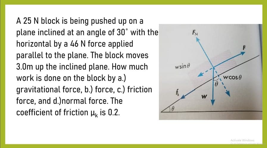 A 25 N block is being pushed up on a
plane inclined at an angle of 30° with the
horizontal by a 46 N force applied
parallel to the plane. The block moves
3.0m up the inclined plane. How much
work is done on the block by a.)
gravitational force, b.) force, c.) friction
force, and d.)normal force. The
coefficient of friction H, is 0.2.
FN
wsin e
wcos 0
W
Activate Windows
Goto Senioa
