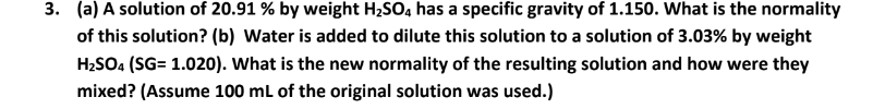 3. (a) A solution of 20.91 % by weight H2SO, has a specific gravity of 1.150. Wwhat is the normality
of this solution? (b) Water is added to dilute this solution to a solution of 3.03% by weight
H2SO4 (SG= 1.020). What is the new normality of the resulting solution and how were they
mixed? (Assume 100 ml of the original solution was used.)
