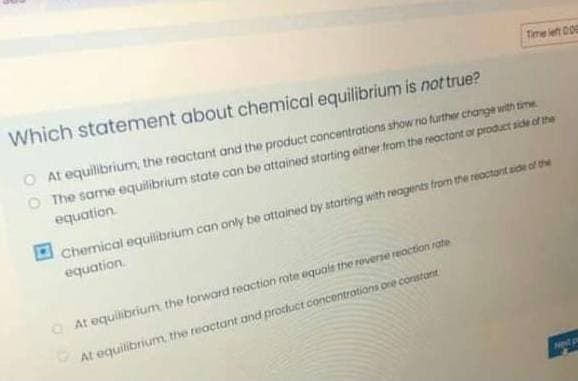 Time left D0
Which statement about chemical equilibrium is not true?
O At equilibrium, the reactant and the product concentrations show rio further change with time
O The same equilibrium state can be attained starting oither from the reactont or product side of the
equation
Chemical equilibrium can only be attained by starting with reagents from the reactant sde of the
equation.
O At equilibrium the torward reaction rate equale the roverse reaction rate
At equilibrium, the reactant and procluct concentratiani one constant
